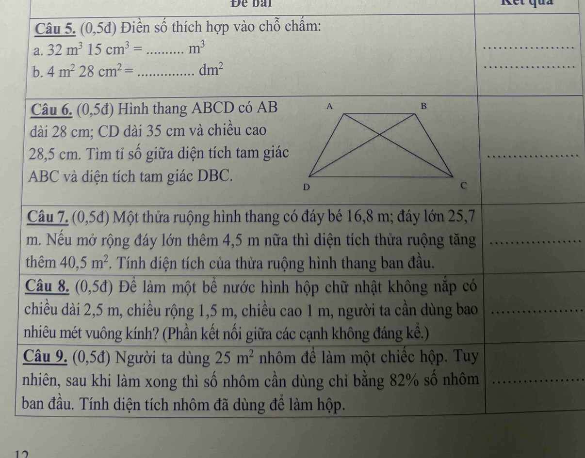 Đe bài Kết quả 
Câu 5. (0,5d) Điền số thích hợp vào chỗ chấm: 
a. 32m^315cm^3= _ m^3
_ 
b. 4m^228cm^2= _ dm^2
_ 
Câu 6. (0,5d) Hình thang ABCD có AB
dài 28 cm; CD dài 35 cm và chiều cao
28,5 cm. Tìm tỉ số giữa diện tích tam giác 
_
ABC và diện tích tam giác DBC. 
Câu 7. (0,5đ) Một thửa ruộng hình thang có đáy bé 16,8 m; đáy lớn 25,7
m. Nếu mở rộng đáy lớn thêm 4,5 m nữa thì diện tích thửa ruộng tăng_ 
thêm 40, 5m^2 *. Tính diện tích của thửa ruộng hình thang ban đầu. 
Câu 8. (0,5đ) Để làm một bể nước hình hộp chữ nhật không nắp có 
chiều dài 2,5 m, chiều rộng 1,5 m, chiều cao 1 m, người ta cần dùng bao_ 
nhiêu mét vuông kính? (Phần kết nối giữa các cạnh không đáng kề.) 
Câu 9. (0,5đ) Người ta dùng 25m^2 nhôm để làm một chiếc hộp. Tuy 
nhiên, sau khi làm xong thì số nhôm cần dùng chỉ bằng 82% số nhôm_ 
ban đầu. Tính diện tích nhôm đã dùng để làm hộp. 
17