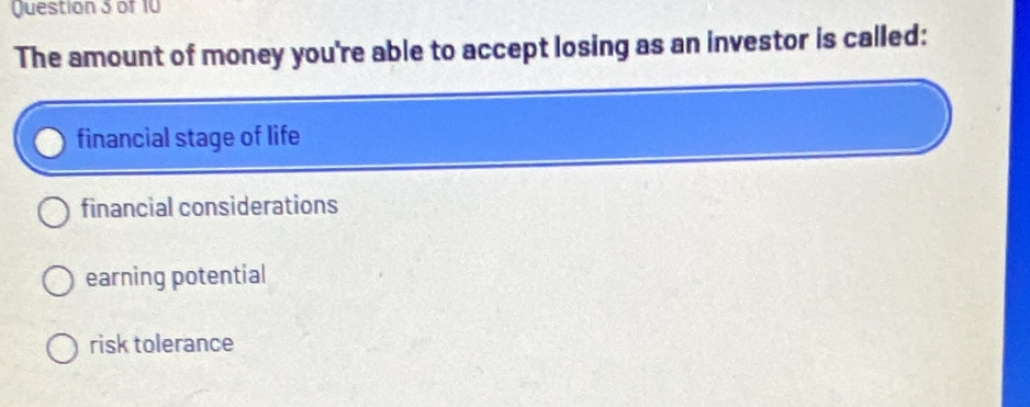 The amount of money you're able to accept losing as an investor is called:
financial stage of life
financial considerations
earning potential
risk tolerance