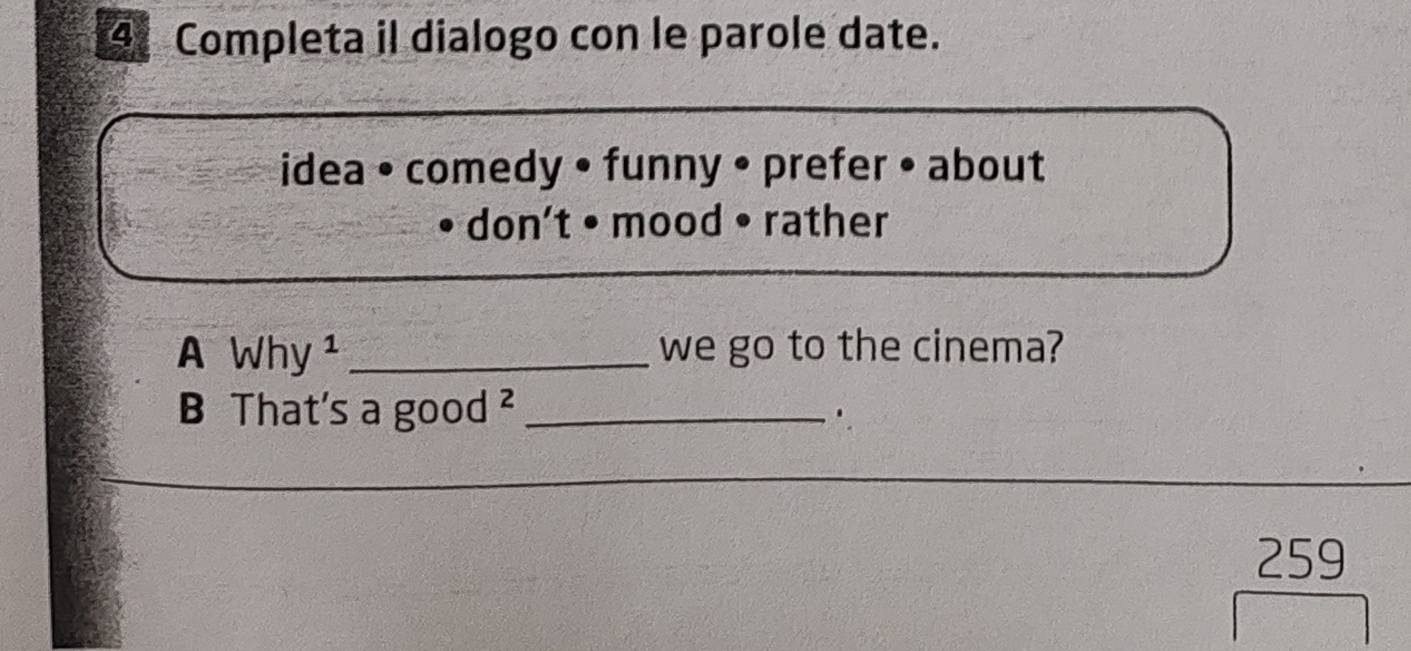 Completa il dialogo con le parole date. 
idea • comedy • funny • prefer • about 
don't • mood • rather 
A Why ¹ _we go to the cinema? 
B That's a good ²_ 
.
259