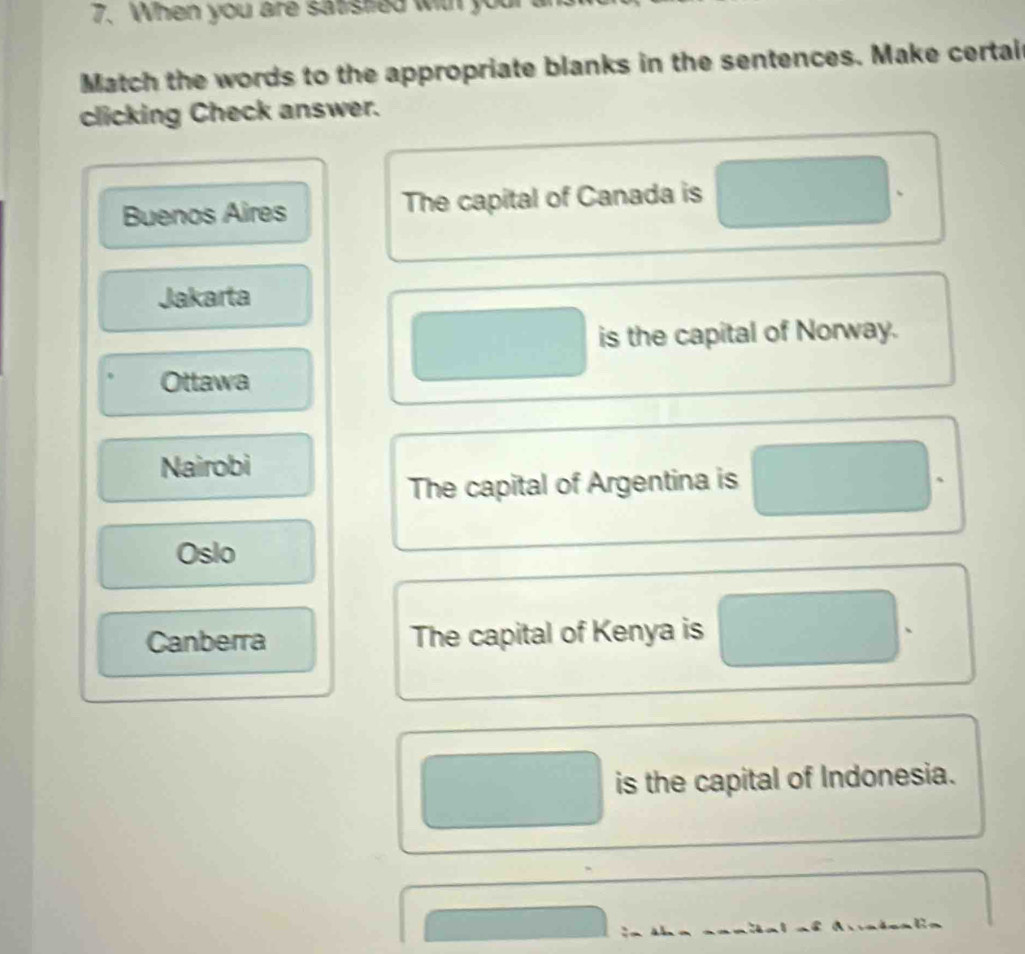 When you are satisted wit yo
Match the words to the appropriate blanks in the sentences. Make certai
clicking Check answer.
Buenos Aires The capital of Canada is
、
Jakarta
is the capital of Norway.
Ottawa
Nairobi
The capital of Argentina is
、
Oslo
Canberra The capital of Kenya is
is the capital of Indonesia.