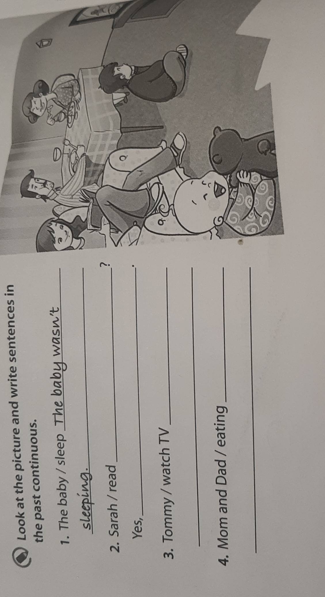 a Look at the picture and write sentences in 
the past continuous. 
1. The baby / sleep_ 
_ 
2. Sarah / read_ 
? 
Yes,_ 
. 
3. Tommy / watch TV_ 
_ 
4. Mom and Dad / eating_ 
_