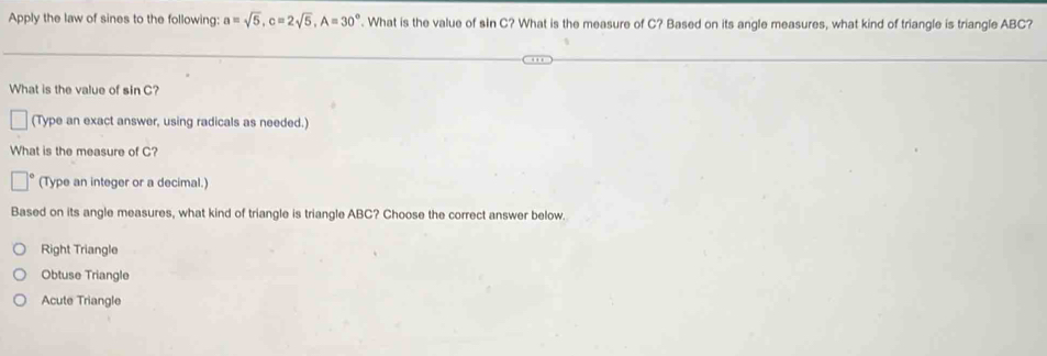 Apply the law of sines to the following: a=sqrt(5), c=2sqrt(5), A=30°. What is the value of sin C? What is the measure of C? Based on its angle measures, what kind of triangle is triangle ABC?
What is the value of sin C?
(Type an exact answer, using radicals as needed.)
What is the measure of C?
(Type an integer or a decimal.)
Based on its angle measures, what kind of triangle is triangle ABC? Choose the correct answer below.
Right Triangle
Obtuse Triangle
Acute Triangle