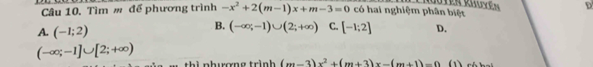 ten Rhov e D
Câu 10. Tìm m để phương trình -x^2+2(m-1)x+m-3=0 có hai nghiệm phân biệt
B. (-∈fty ;-1)∪ (2;+∈fty ) C. [-1;2]
A. (-1;2) D.
(-∈fty ;-1]∪ [2;+∈fty )
thì nhương trình (m-3)x^2+(m+3)x-(m+1)=0 (1) có hai