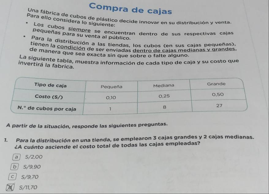 Compra de cajas
Una fábrica de cubos de plástico decide innovar en su distribución y venta.
Para ello considera lo siguiente:
Los cubos siempre se encuentran dentro de sus respectivas cajas
pequeñas para su venta al público.
Para la distribución a las tiendas, los cubos (en sus cajas pequeñas),
tienen la condición de ser enviadas dentro de caias medianas y grandes.
de manera que sea exacta sin que sobre o falte alguno.
La siguiente tabla, muestra información de cada tipo de caja y su costo que
invertirá la fabrica.
A partir de la situación, responde las siguientes preguntas.
1. Para la distribución en una tienda, se emplearon 3 cajas grandes y 2 cajas medianas.
¿A cuánto asciende el costo total de todas las cajas empleadas?
a S/2,00
b S/9,90
c S/9,70
s/11,70