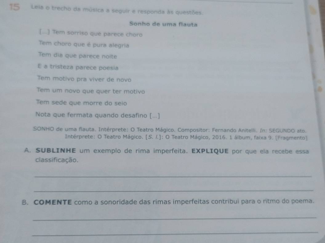 Leia o trecho da música a seguir e responda às questões. 
Sonho de uma flauta 
[...] Tem sorriso que parece choro 
Tem choro que é pura alegria 
Tem dia que parece noite 
E a tristeza parece poesia 
Tem motivo pra viver de novo 
Tem um novo que quer ter motivo 
Tem sede que morre do seio 
Nota que fermata quando desafino [...] 
SONHO de uma flauta. Intérprete: O Teatro Mágico. Compositor: Fernando Anitelli. In: SEGUNDO ato. 
Intérprete: O Teatro Mágico. [S. /.]: O Teatro Mágico, 2016. 1 álbum, faixa 9. [Fragmento] 
A. SUBLINHE um exemplo de rima imperfeita. EXPLIQUE por que ela recebe essa 
classificação. 
_ 
_ 
B. COMENTE como a sonoridade das rimas imperfeitas contribui para o ritmo do poema. 
_ 
_