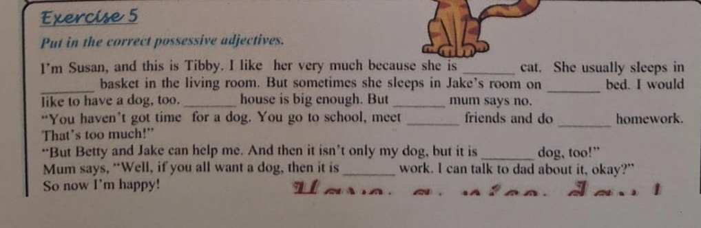 Put in the correct possessive adjectives. 
I'm Susan, and this is Tibby. I like her very much because she is _cat. She usually sleeps in 
_ 
_ 
basket in the living room. But sometimes she sleeps in Jake’s room on bed. I would 
like to have a dog, too. _house is big enough. But _mum says no. 
“You haven’t got time for a dog. You go to school, meet _friends and do _homework. 
That's too much!" 
“But Betty and Jake can help me. And then it isn’t only my dog, but it is_ dog, too!” 
Mum says, “Well, if you all want a dog, then it is _work. I can talk to dad about it, okay?" 
So now I'm happy!