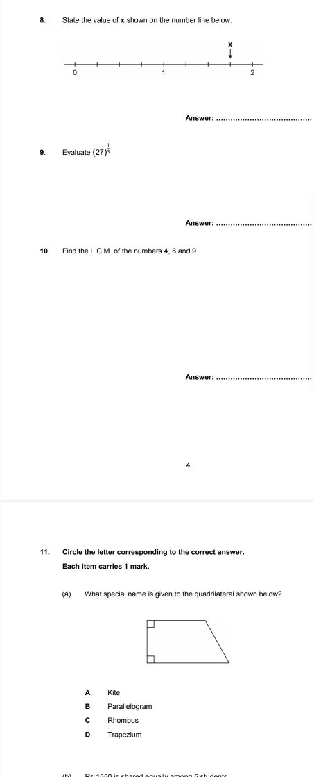 State the value of x shown on the number line below.
Answer:_
9. Evaluate (27)^ 1/3 
Answer:_
10. Find the L.C.M. of the numbers 4, 6 and 9.
Answer:_
4
11. Circle the letter corresponding to the correct answer.
Each item carries 1 mark.
(a) What special name is given to the quadrilateral shown below?
A Kite
B₹ Parallelogram
C Rhombus
D Trapezium