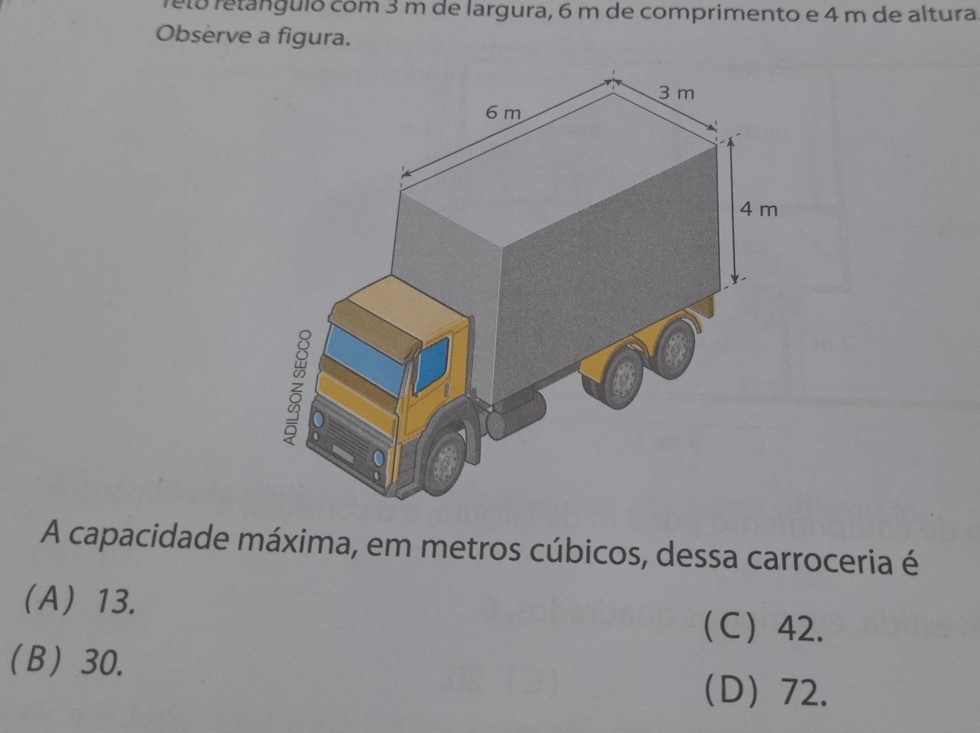 retó retanguló com 3 m de largura, 6 m de comprimento e 4 m de altura
Observe a figura.
A capacidade máxima, em metros cúbicos, dessa carroceria é
(A) 13.
C 42.
(B) 30.
D 72.