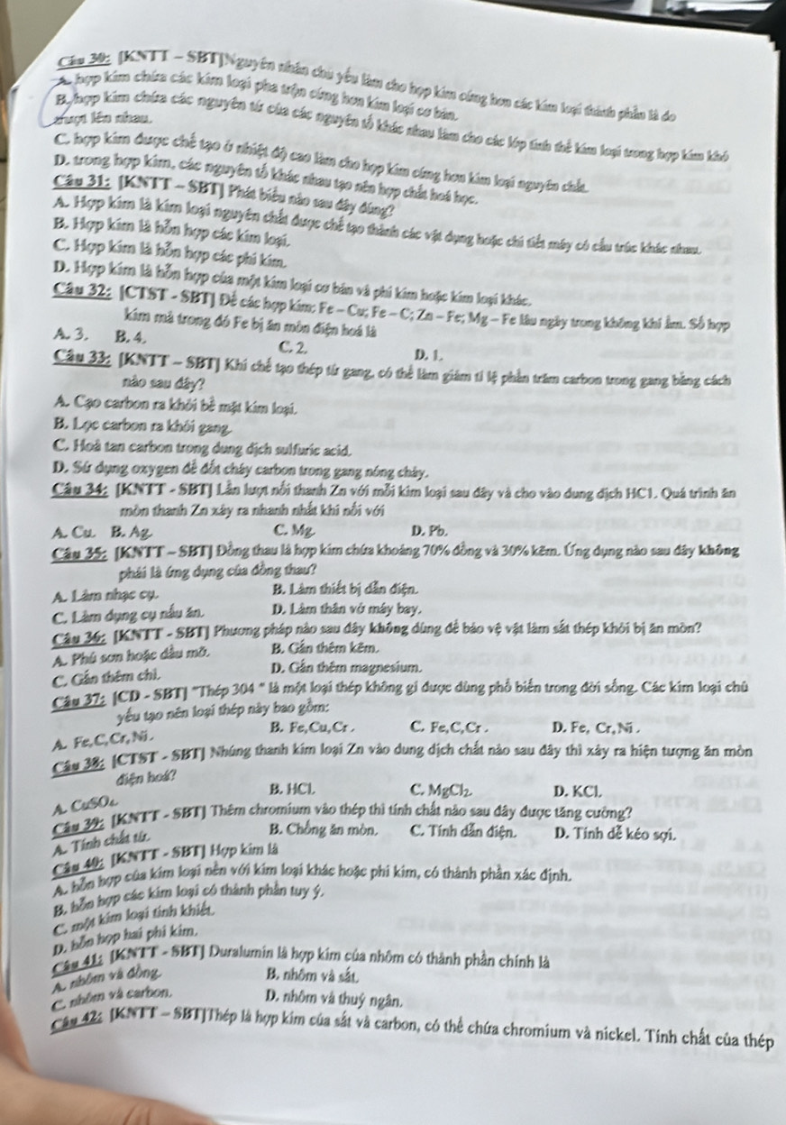 Cầu 20: (KNTT - SBT|Nguyên nhân chu yểu làm cho hợp kim cứng hơn các kim loại thành phần là đo
A hợp kim chứa các kim loại pha trận công hơa kim loại cơ bản,
cuợt lên nhau
Bylhợp kim chứa các nguyên từ của các nguyên tổ khác nhau làm cho các lớp tnh thể kim loại vong hợp kim khi
C. hợp kim được chế tạo ở nhiệt độ cao làm cho hợp kim công hơn kim loại nguyên chấu
D. trong hợp kim, các nguyên tổ khác nhau tạo nêa hợp chất hoá học.
Câu 31: [KNTT - SBT] Phát biểu nào sau đây đùng?
A. Hợp kim là kim loại nguyên chất được chế tạo thành các vật dụng hoặc chi tiết máy có cầu trúc khác nhau.
B. Hợp kim là hỗu hợp các kim loại.
C. Hợp kim là hỗn hợp các phi kim.
D. Hợp kim là hỗn hợp của một kim loại cơ bản và phi kim hoặc kim loại khác.
Câu 32: (CTST - SBT] Đế các hợp kim: Fe - Cu; Fe - C; Zn - Fe; Mg - Fe lâu ngày trong không khi ẩm. Số hợp
kim mà trong đó Fe bị ăn mòn điện hoá là
A. 3. B. 4. C. 2. D. 1.
Câu 33: (KNTT - SBT] Khi chế tạo thép từ gang, có thể làm giám ti lệ phần trăm carbon trong gang bằng cách
nào sau dây?
A. Cạo carbon ra khởi bê mặt kim loại.
B. Lọc carbon ra khôi gang.
C. Hoà tan carbon trong dung dịch sulfuric acid.
D. Sứ dụng oxygen để đốt cháy carbon trong gang nóng chảy.
Câu 34: [KNTT - SBT] Lần lượt nổi thanh Zn với mỗi kim loại sau dây và cho vào dung địch HC1. Quá trình ăn
mòn thanh Zn xây ra nhanh nhất khi nổi với
A. Cu B. Ag C. Mg. D. Pb.
Câu 35; [KNTT - SBT] Đồng thau là hợp kim chứa khoảng 70% đồng và 30% kẽm. Ứng dụng nào sau đây không
phái là ứng dụng của đồng thau?
A. Lâm nhạc cụ. B. Làm thiết bị dẫn điện.
C. Làm dụng cụ nấu ăn. D. Làm thân vở máy bay.
Câu 36: [KNTT - SBT] Phương pháp nào sau dây không dùng để bảo vệ vật làm sắt thép khỏi bị ăn mòn?
A. Phú sơn hoặc dầu mỡ. B. Cần thêm kêm.
C. Gần thêm chỉ.
D. Gần thêm magnesium.
Câu 37: (CD - SBT| 'Thép 304 " là một loại thép không gi được dùng phố biến trong đời sống. Các kim loại chủ
yếu tạo nên loại thép này bao gồm:
B. Fe,Cu,Cr . C. Fe,C,Cr . D. Fe, Cr, Ni .
A. Fe, C, Cr, Ni .
Câu 38: (CTST - SBT] Nhúng thanh kim loại Zn vào dung dịch chất nào sau đây thì xây ra hiện tượng ăn mòn
điện hoá?
B. HCl. C. MgCl D. KCl
A CuSOs
Câu 32: (KNTT - SBT) Thêm chromium vào thép thì tính chất nào sau dây được tăng cường?
A. Tính chất tí
B. Chồng ăn mòn. C. Tính dẫn điện. D. Tinh dễ kéo sợi.
Câu 40 [KNTT - SBT] Hợp kim là
A. bồn hợp của kim loại nền với kim loại khác hoặc phi kim, có thành phần xác định.
B. bỗn hợp các kim loại có thành phần tuy ý.
C. một kim loại tinh khiết
D. bốn họp hai phi kim.
A. nhôm và đồng Câu 41: (KNTT - SBT) Duralumin là hợp kim của nhôm có thành phần chính là
B. nhôm và sắt.
C. nhôm và carbon. D. nhôm và thuỷ ngân.
Câu 42 [KNTT ~ SBT|Thép là hợp kim của sắt và carbon, có thể chứa chromium và nickel. Tinh chất của thép