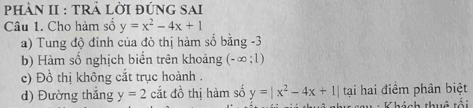 PhàN II : tRẢ Lời đúnG SAi
Câu 1. Cho hàm số y=x^2-4x+1
a) Tung độ đỉnh của đò thị hàm số bằng -3
b) Hàm số nghịch biến trên khoảng (-∞; 1)
c) Đồ thị không cắt trục hoành .
d) Đường thắng y=2 cắt đồ thị hàm số y=|x^2-4x+1| tại hai điểm phân biệt
Khách thuê tối