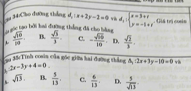 Cầu 34:Cho đường thắng d_1:x+2y-2=0 vn overline d_2:beginarrayl x=3+t y=-1+tendarray.  . Giá trị cosin
của góc tạo bởi hai đường thẳng đã cho bằng
A.  sqrt(10)/10 . B.  sqrt(3)/3 . C. - sqrt(10)/10 . D.  sqrt(2)/3 , 
Cầu 35:Tính cosin của góc giữa hai đường thẳng △ _1:2x+3y-10=0vh
:2x-3y+4=0,
A. sqrt(13). B.  5/13 . C.  6/13 , D.  5/sqrt(13) .