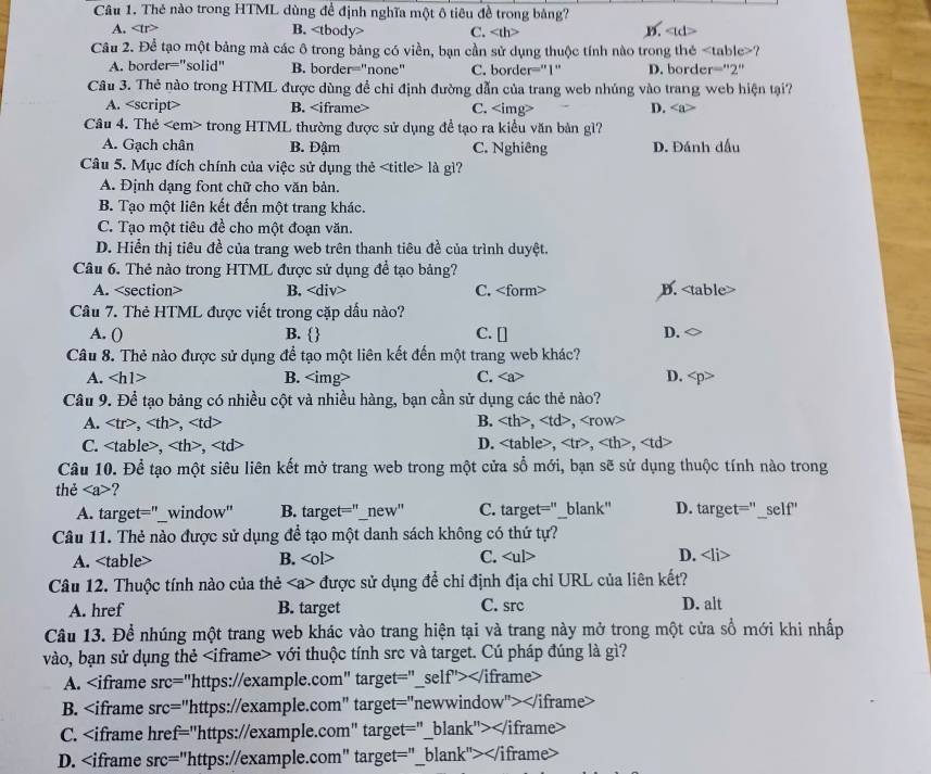 Thẻ nào trong HTML dùng đề định nghĩa một ô tiêu đề trong bảng?
A. overline LT B. C. D.
Câu 2. Để tạo một bảng mà các ô trong bảng có viền, bạn cần sử dụng thuộc tính nào trong thẻ ?
A. border="solid" B. border="none" C. border="1" D. border="2"
Câu 3. Thẻ nào trong HTML được dùng đề chi định đường dẫn của trang web nhúng vào trang web hiện tại?
A. <option>B. <iframe> <option>C. <img> <option>D. <a>
Câu 4. Thẻ <em> trong HTML thường được sử dụng đề tạo ra kiều văn bản gì?
<option>A. Gạch chân <option>B. Đậm <option>C. Nghiêng <option>D. Đánh đấu
Câu 5. Mục đích chính của việc sử dụng thẻ <title> là gì?
<option>A. Định dạng font chữ cho văn bản.
<option>B. Tạo một liên kết đến một trang khác.
<option>C. Tạo một tiêu đề cho một đoạn văn.
<option>D. Hiển thị tiêu đề của trang web trên thanh tiêu đề của trình duyệt.
Câu 6. Thẻ nào trong HTML được sử dụng để tạo bảng?
A. <section> B. <tex>∠ d</tex> iv> <option>C. <form> <option>D. <table>
Câu 7. Thẻ HTML được viết trong cặp dấu nào?
A. () <option>B.  C. [] <option>D.
Câu 8. Thẻ nào được sử dụng để tạo một liên kết đến một trang web khác?
A. <tex>∠ b</tex> 1> <option>B. <img> <option>C. <a> <option>D. <p>
Câu 9. Để tạo bảng có nhiều cột và nhiều hàng, bạn cần sử dụng các thẻ nào?
A. <tex><</tex> tr>、<th>、<td> B. <tex><t</tex> >, <td>, <row>
<option>C. <table>, <th>, <td> <option>D.  <table>, <tr>, <th>, <td>
Câu 10. Để tạo một siêu liên kết mở trang web trong một cửa sổ mới, bạn sẽ sử dụng thuộc tính nào trong
thẻ <tex><a></tex> ?
<option>A. target="_window" <option>B. target="_new" <option>C. target="_blank" D. target="_self"
Câu 11. Thẻ nào được sử dụng để tạo một danh sách không có thứ tự?
A. <table> B. <tex><ol</tex> >
C. <ul> D. <li>
Câu 12. Thuộc tính nào của thẻ <a> được sử dụng để chỉ định địa chỉ URL của liên kết?
A. href B. target C. src D. alt
Câu 13. Để nhúng một trang web khác vào trang hiện tại và trang này mở trong một cửa sổ mới khi nhấp
vào, bạn sử dụng thẻ <iframe> với thuộc tính src và target. Cú pháp đúng là gì?
A. <iframe sr <tex>=</tex> "https://example.com" target="_self"></iframe>
B. <iframe src=' ="https://example.com" target="newwindow"></iframe>
C. <iframe href="https://example.com" target="_blank"></iframe>
D. <iframe src="https://example.com" target="_blank"></iframe>