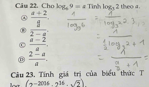 Cho log _69=a Tính log _32theoa.
A  (a+2)/a .
 a/2-a .
C  (a-2)/a .
Ⓓ  (2-a)/a . 
Câu 23. Tính giá trị của biểu thức T
(2-2016.2^(16).sqrt(2)).