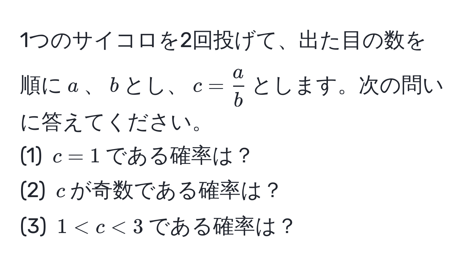 1つのサイコロを2回投げて、出た目の数を順に$a$、$b$とし、$c =  a/b $とします。次の問いに答えてください。  
(1) $c=1$である確率は？  
(2) $c$が奇数である確率は？  
(3) $1 < c < 3$である確率は？