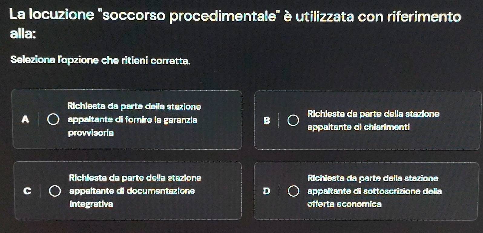 La locuzione "soccorso procedimentale" è utilizzata con riferimento
alla:
Seleziona l'opzione che ritieni corretta.
Richiesta da parte della stazione
A appaltante di fornire la garanzia B
Richiesta da parte della stazione
appaltante di chiarimenti
provvisoria
Richiesta da parte della stazione Richiesta da parte della stazione
appaltante di documentazione D appaltante di sottoscrizione delia
integrativa offerta economica