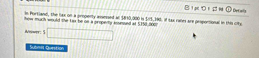 つ 1 2 98 ① Details 
In Portland, the tax on a property assessed at $810,000 is $15,390. If tax rates are proportional in this city, 
how much would the tax be on a property assessed at $350,000? 
Answer: $□
Submit Question