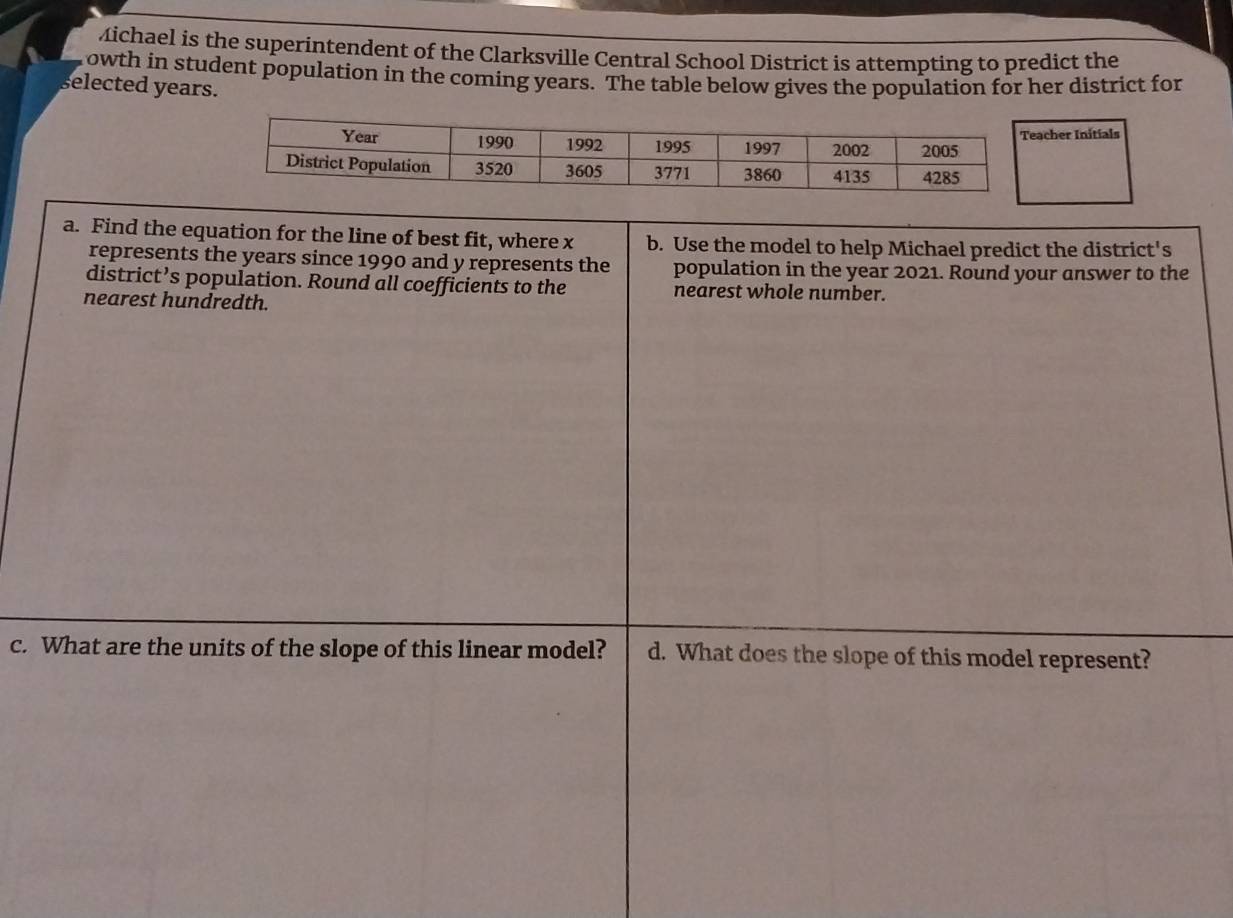 Michael is the superintendent of the Clarksville Central School District is attempting to predict the 
owth in student population in the coming years. The table below gives the population for her district for 
selected years. 
cher Initials 
a. Find the equation for the line of best fit, where x b. Use the model to help Michael predict the district's 
represents the years since 1990 and y represents the population in the year 2021. Round your answer to the 
district’s population. Round all coefficients to the nearest whole number. 
nearest hundredth. 
c. What are the units of the slope of this linear model? d. What does the slope of this model represent?