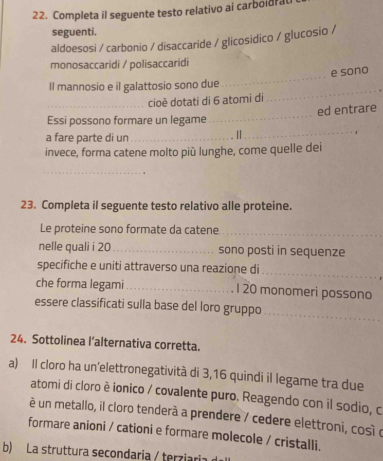 Completa il seguente testo relativo ai carboidra 
seguenti. 
aldoesosi / carbonio / disaccaride / glicosidico / glucosio / 
monosaccaridi / polisaccaridi 
_ 
e sono 
_ 
Il mannosio e il galattosio sono due 
_cioè dotati di 6 atomi di 
_ 
ed entrare 
_ 
Essi possono formare un legame 
a fare parte di un_ 
| 
invece, forma catene molto più lunghe, come quelle dei 
_ 
23. Completa il seguente testo relativo alle proteine. 
Le proteine sono formate da catene._ 
nelle quali i 20 _ sono posti in sequenze 
_ 
specifiche e uniti attraverso una reazione di 
che forma legami_ 1 20 monomeri possono 
_ 
essere classificati sulla base del loro gruppo 
24. Sottolinea l’alternativa corretta. 
a) Il cloro ha un’elettronegatività di 3,16 quindi il legame tra due 
atomi di cloro è ionico / covalente puro. Reagendo con il sodio, c 
è un metallo, il cloro tenderà a prendere / cedere elettroni, cosí o 
formare anioni / cationi e formare molecole / cristalli. 
b) La struttura secondaria / terziaria