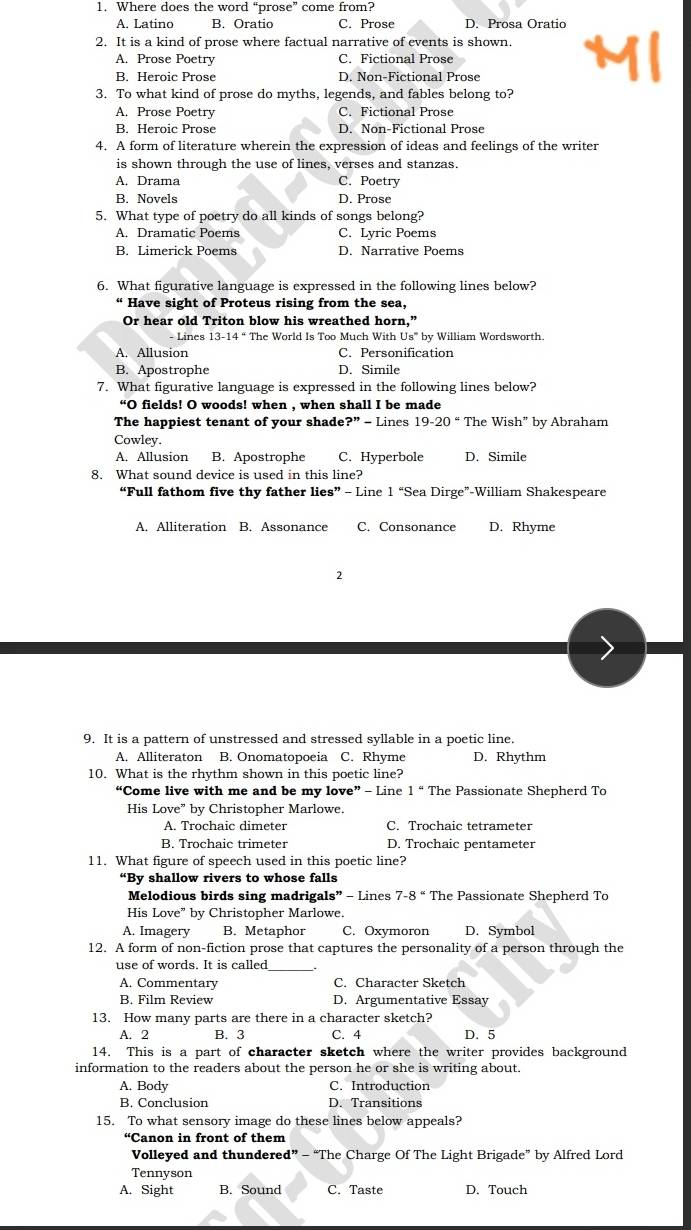 Where does the word “prose” come from?
A. Latino B. Oratio C. Prose D. Prosa Oratio
2. It is a kind of prose where factual narrative of events is shown.
A. Prose Poetry C. Fictional Prose
B. Heroic Prose D. Non-Fictional Prose
3. To what kind of prose do myths, legends, and fables belong to?
A. Prose Poetry C. Fictional Prose
B. Heroic Prose D. Non-Fictional Prose
4. A form of literature wherein the expression of ideas and feelings of the writer
is shown through the use of lines, verses and stanzas.
A. Drama C. Poetry
B. Novels D. Prose
5. What type of poetry do all kinds of songs belong?
A. Dramatic Poems C. Lyric Poems
B. Limerick Poems D. Narrative Poems
6. What figurative language is expressed in the following lines below?
“ Have sight of Proteus rising from the sea,
Or hear old Triton blow his wreathed horn,”
- Lines The World Is Too Much With Us''' by William Wordsworth.
A. Allusion C. Personification
B. Apostrophe D. Simile
7. What figurative language is expressed in the following lines below?
“O fields! O woods! when , when shall I be made
The happiest tenant of your shade ?'' − Lines 19-20'' The Wish” by Abraham
Cowley.
A. Allusion B. Apostrophe C. Hyperbole D. Simile
8. What sound device is used in this line?
“Full fathom five thy father lies” - Line 1 “Sea Dirge”-William Shakespeare
A. Alliteration B. Assonance C. Consonance D. Rhyme
2
9. It is a pattern of unstressed and stressed syllable in a poetic line.
A. Alliteraton B. Onomatopoeia C. Rhyme D. Rhythm
10. What is the rhythm shown in this poetic line?
“Come live with me and be my love” - Line 1 “ The Passionate Shepherd To
His Love” by Christopher Marlowe.
A. Trochaic dimeter C. Trochaic tetrameter
B. Trochaic trimeter D. Trochaic pentameter
11. What figure of speech used in this poetic line?
“By shallow rivers to whose falls
Melodious birds sing madrigals” - Lines 7-8 “ The Passionate Shepherd To
His Love” by Christopher Marlowe.
A. Imagery B. Metaphor C. Oxymoron D. Symbol
12. A form of non-fiction prose that captures the personality of a person through the
use of words. It is called
A. Commentary C. Character Sketch
B. Film Review D. Argumentative Essay
13. How many parts are there in a character sketch?
A. 2 B. 3 C. 4 D. 5
14. This is a part of character sketch where the writer provides background
information to the readers about the person he or she is writing about.
A. Body C. Introduction
B. Conclusion D. Transitions
15. To what sensory image do these lines below appeals?
“Canon in front of them
Volleyed and thundered” - “The Charge Of The Light Brigade” by Alfred Lord
Tennyson
A. Sight B. Sound C. Taste D. Touch