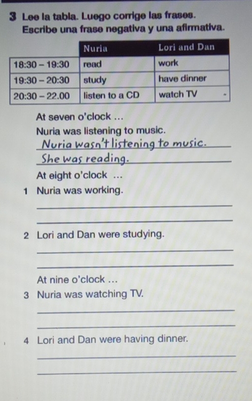 Lee la tabla. Luego corrige las frases.
Escribe una frase negativa y una afirmativa.
At seven o'clock ...
Nuria was listening to music.
_
She wa s r_
At eight o'clock ...
1 Nuria was working.
_
_
2 Lori and Dan were studying.
_
_
At nine o'clock ...
3 Nuria was watching TV.
_
_
4 Lori and Dan were having dinner.
_
_