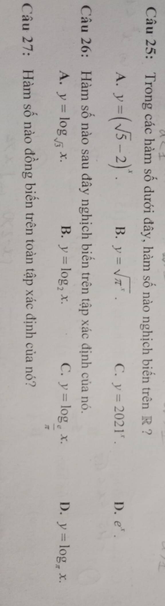 Trong các hàm số dưới đây, hàm số nào nghịch biến trên R ?
B.
A. y=(sqrt(5)-2)^x. y=sqrt(π^x). C y=2021^x. D. e^x. 
Câu 26: Hàm số nào sau đây nghịch biến trên tập xác định của nó.
B.
D.
A. y=log _sqrt(3)x. y=log _2x. C. y=log _ e/π  x. y=log _π x. 
Câu 27: Hàm số nào đồng biến trên toàn tập xác định của nó?