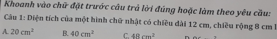 Khoanh vào chữ đặt trước câu trả lời đúng hoặc làm theo yêu cầu:
Câu 1: Diện tích của một hình chữ nhật có chiều dài 12 cm, chiều rộng 8 cm l
A. 20cm^2 B. 40cm^2 C. 48cm^2 D 0( 2