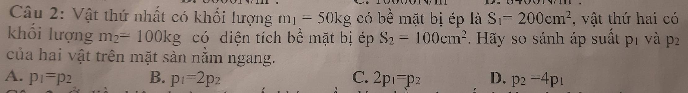 Vật thứ nhất có khối lượng m_1=50kg có l 2 l mặt bị ép là S_1=200cm^2 , vật thứ hai có
khối lượng m_2=100kg có diện tích bề mặt bị ép S_2=100cm^2. Hãy so sánh áp suất pị và p 2
của hai vật trên mặt sàn nằm ngang.
A. p_1=p_2 B. p_1=2p_2 C. 2p_1=p_2 D. p_2=4p_1