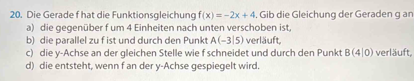 Die Gerade f hat die Funktionsgleichung f(x)=-2x+4. Gib die Gleichung der Geraden g an 
a) die gegenüber f um 4 Einheiten nach unten verschoben ist, 
b) die parallel zu f ist und durch den Punkt A(-3|5) verläuft, 
c) die y-Achse an der gleichen Stelle wie f schneidet und durch den Punkt B(4|0) verläuft, 
d) die entsteht, wenn f an der y-Achse gespiegelt wird.