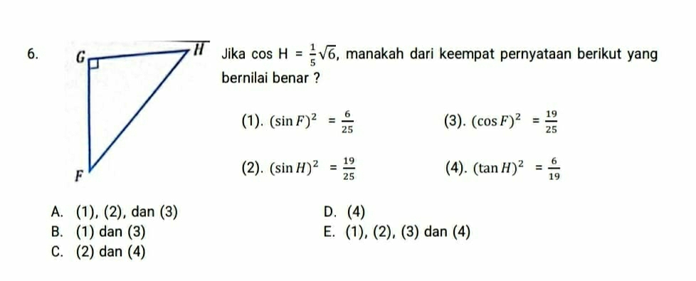 Jika cos H= 1/5 sqrt(6) , manakah dari keempat pernyataan berikut yang
bernilai benar ?
(1). (sin F)^2= 6/25  (3). (cos F)^2= 19/25 
(2). (sin H)^2= 19/25  (4). (tan H)^2= 6/19 
A. (1), (2), dan (3) D. (4)
B. (1) dan (3) E. (1), (2), (3) dan (4)
C. (2) dan (4)