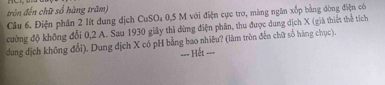 tròn đến chữ số hàng trăm) 
Câu 6. Điện phân 2 lít dung dịch CuSO4 0,5 M với điện cực trơ, màng ngăn xốp bằng dòng điện có 
cường độ không đổi 0, 2 A. Sau 1930 giây thì dừng điện phân, thu được dung dịch X (giả thiết thể tích 
dung dịch không đổi). Dung dịch X có pH bằng bao nhiêu? (làm tròn đến chữ số hàng chục). 
=== Hết ===