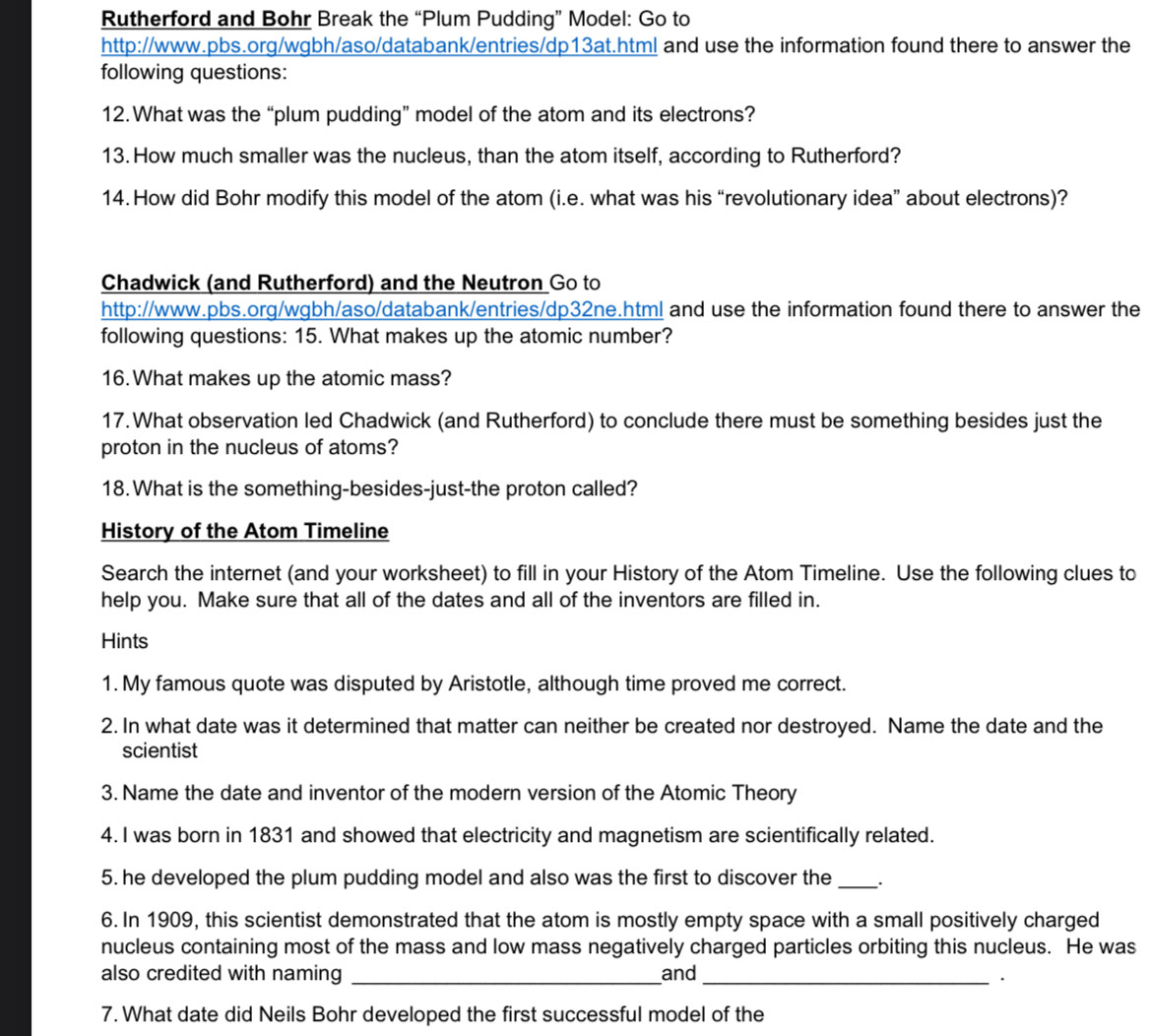 Rutherford and Bohr Break the “Plum Pudding” Model: Go to 
http://www.pbs.org/wgbh/aso/databank/entries/dp13at.html and use the information found there to answer the 
following questions: 
12. What was the “plum pudding” model of the atom and its electrons? 
13. How much smaller was the nucleus, than the atom itself, according to Rutherford? 
14.How did Bohr modify this model of the atom (i.e. what was his “revolutionary idea” about electrons)? 
Chadwick (and Rutherford) and the Neutron Go to 
http://www.pbs.org/wgbh/aso/databank/entries/dp32ne.html and use the information found there to answer the 
following questions: 15. What makes up the atomic number? 
16. What makes up the atomic mass? 
17. What observation led Chadwick (and Rutherford) to conclude there must be something besides just the 
proton in the nucleus of atoms? 
18. What is the something-besides-just-the proton called? 
History of the Atom Timeline 
Search the internet (and your worksheet) to fill in your History of the Atom Timeline. Use the following clues to 
help you. Make sure that all of the dates and all of the inventors are filled in. 
Hints 
1. My famous quote was disputed by Aristotle, although time proved me correct. 
2. In what date was it determined that matter can neither be created nor destroyed. Name the date and the 
scientist 
3. Name the date and inventor of the modern version of the Atomic Theory 
4. I was born in 1831 and showed that electricity and magnetism are scientifically related. 
5. he developed the plum pudding model and also was the first to discover the _. 
6. In 1909, this scientist demonstrated that the atom is mostly empty space with a small positively charged 
nucleus containing most of the mass and low mass negatively charged particles orbiting this nucleus. He was 
also credited with naming _and_ 
. 
7. What date did Neils Bohr developed the first successful model of the