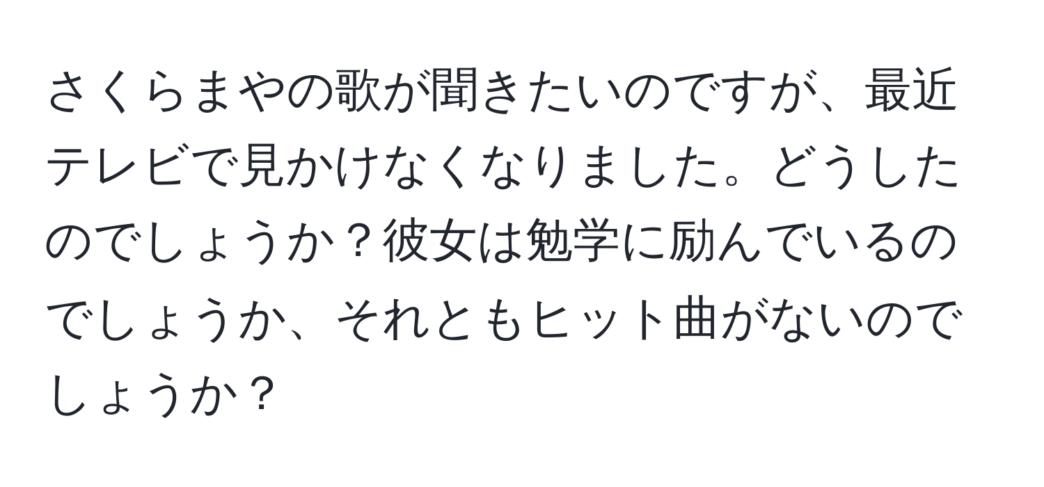 さくらまやの歌が聞きたいのですが、最近テレビで見かけなくなりました。どうしたのでしょうか？彼女は勉学に励んでいるのでしょうか、それともヒット曲がないのでしょうか？