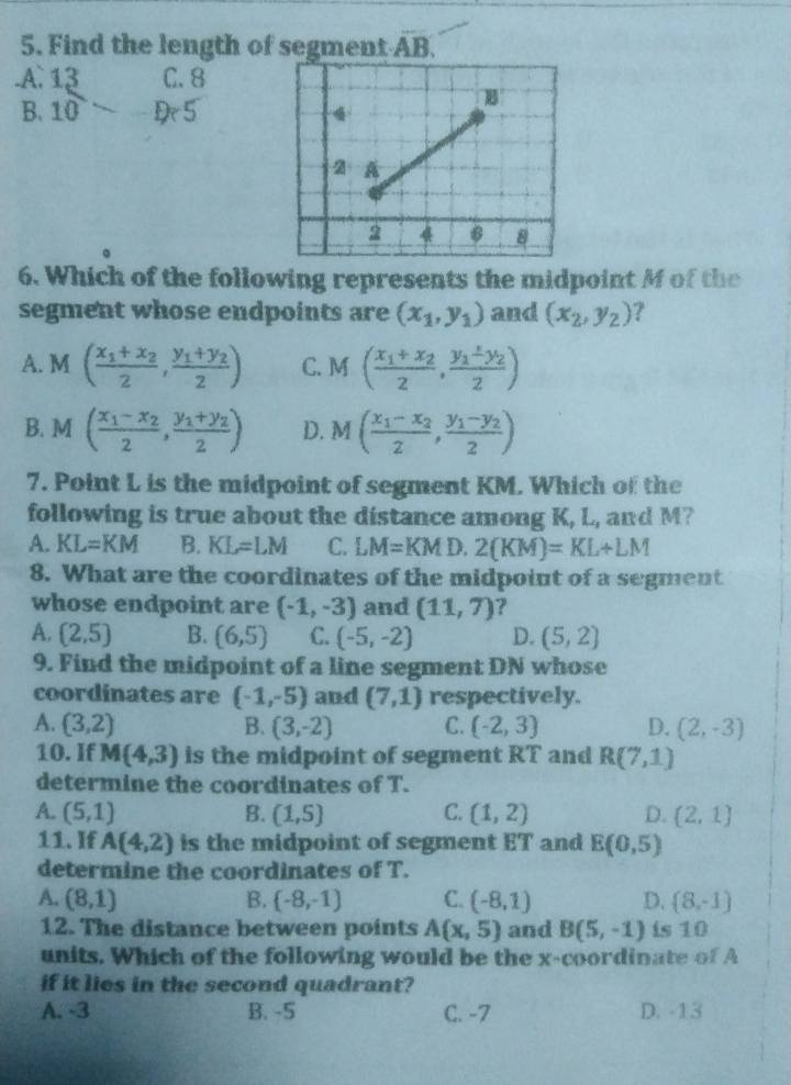 Find the length of segment AB..A. frac 1310endarray  C. 8
B.
5
6. Which of the following represents the midpoint M of the
segment whose endpoints are (x_1,y_1) and (x_2,y_2) ?
A. M(frac x_1+x_22,frac y_1+y_22) C. M(frac x_1+x_22,frac y_1+y_22)
B. M 1 (frac x_1-x_22,frac y_1+y_22) D. M(frac x_1-x_22,frac y_1-y_22)
7. Point L is the midpoint of segment KM. Which of the
following is true about the distance among K, L, and M?
A. KL=KM B. KL=LM C. LM=KMD i 2(KM)=KL+LM
8. What are the coordinates of the midpoint of a segment
whose endpoint are (-1,-3) and (11,7) ?
A. (2,5) B. (6,5) C. (-5,-2) D. (5,2)
9. Find the midpoint of a line segment DN whose
coordinates are (-1,-5) and (7,1) respectively.
A. (3,2) B. (3,-2) C. (-2,3) D. (2,-3)
10. If M(4,3) is the midpoint of segment RT and R(7,1)
determine the coordinates of T.
A. (5,1) B. (1,5) C. (1,2) D. (2,1)
11. If A(4,2) is the midpoint of segment ET and E(0,5)
determine the coordinates of T.
A. (8,1) B.  -8,-1) C. (-8,1) D. (8,-1)
12. The distance between points A(x,5) and B(5,-1) is 10
units. Which of the following would be the x-coordinate of A
if it lies in the second quadrant?
A. -3 B. -5 C. -7 D. -13