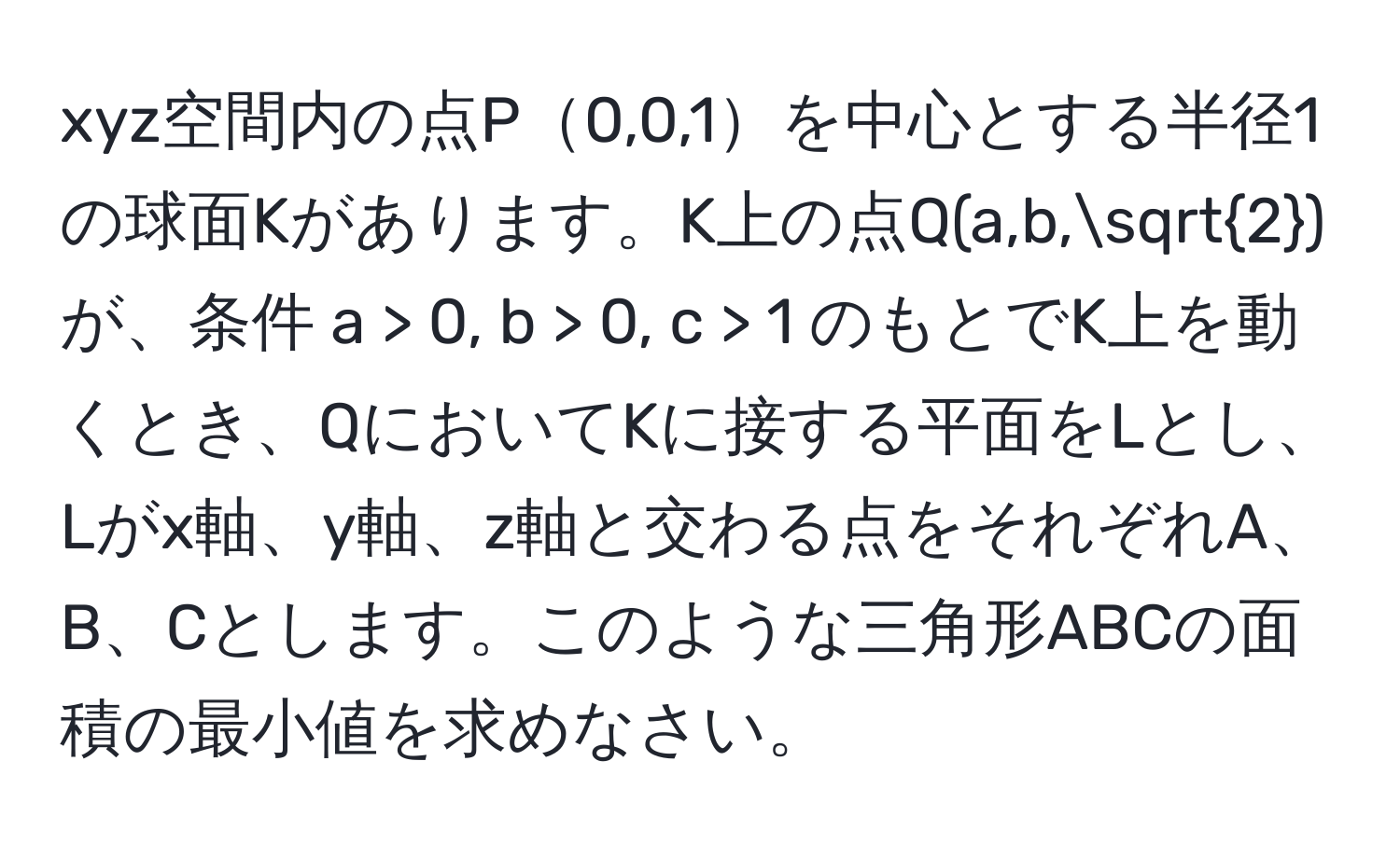 xyz空間内の点P0,0,1を中心とする半径1の球面Kがあります。K上の点Q(a,b,sqrt(2))が、条件 a > 0, b > 0, c > 1 のもとでK上を動くとき、QにおいてKに接する平面をLとし、Lがx軸、y軸、z軸と交わる点をそれぞれA、B、Cとします。このような三角形ABCの面積の最小値を求めなさい。