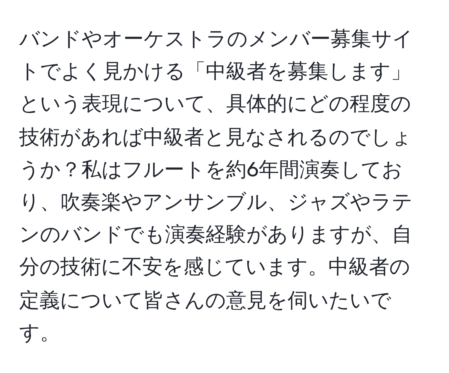 バンドやオーケストラのメンバー募集サイトでよく見かける「中級者を募集します」という表現について、具体的にどの程度の技術があれば中級者と見なされるのでしょうか？私はフルートを約6年間演奏しており、吹奏楽やアンサンブル、ジャズやラテンのバンドでも演奏経験がありますが、自分の技術に不安を感じています。中級者の定義について皆さんの意見を伺いたいです。