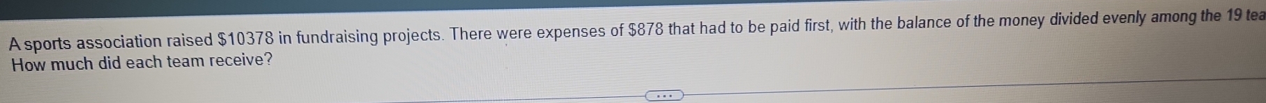 A sports association raised $10378 in fundraising projects. There were expenses of $878 that had to be paid first, with the balance of the money divided evenly among the 19 tea 
How much did each team receive?