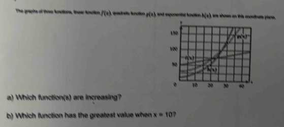 The graphs of three functions, lnear fnction f(x) quadrafo función g(e) , and exponental function . A(x) are shown on this coordinate piane.
a) Which function(s) are increasing?
b) Which function has the greatest value when x=10 ?