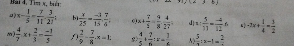 Tìm x, biết: 
36) 
a) x- 1/5 = 7/11 . 3/21 ; b)  x/25 = (-3)/15 . 7/6 ; c) x+ 7/5 = 9/8 . 4/27 ; d) x: 5/11 = (-4)/12 .6 e) -2x+ 1/4 = 3/2 
m)  4/7 .x+ 2/3 = (-1)/5  f)  2/9 - 7/8 . x=1; g  4/5 + 7/6 :x= 1/6  h)  5/7 :x-1=frac 2