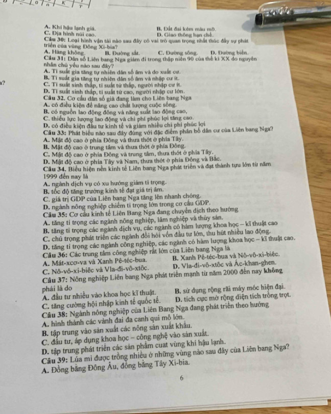 A. Khí hậu lạnh giá. B. Đất đai kém màu mỡ.
C. Địa hình núi cao. D. Giao thông han chế
Câu 30: Loại hình vận tải nào sau đây có vai trò quan trọng nhất thúc đầy sự phát
triển của vùng Đông Xi-bia?
A. Hàng không B. Đường sắt. C. Đường sông D. Đường biên
Câu 31: Dân số Liên bang Nga giám đi trong thập niên 90 của thế ki XX do nguyên
nhân chủ yếu nào sau đây?
A. Tỉ suất gia tăng tự nhiên dân số âm và đo xuất cư.
B. Ti suất gia tăng tự nhiên dân số âm và nhập cư ít.
a? C. Tỉ suất sinh thấp, tỉ suất tử thấp, người nhập cư ít.
D. Ti suất sinh thấp, ti suất tử cao, người nhập cư lớn.
Câu 32. Cơ cầu dân số già đang làm cho Liên bang Nga
A. có điều kiện để nâng cao chất lượng cuộc sống.
B. có nguồn lao động đông và năng suất lao động cao,
C. thiếu lực lượng lao động và chi phí phúc lợi tăng cao.
D. có điều kiện đầu tư kinh tế và giám nhiều chi phí phúc lợi
Cầu 33: Phát biểu nào sau đây đủng với đặc điểm phân bố dân cư của Liên bang Nga?
A. Mật độ cao ở phía Đông và thưa thớt ở phía Tây.
B. Mật độ cao ở trung tâm và thưa thớt ở phía Đông.
C. Mật độ cao ở phía Đông và trung tâm, thưa thớt ở phía Tây.
D. Mật độ cao ở phía Tây và Nam, thưa thớt ở phía Đông và Bắc.
Câu 34. Biểu hiện nền kinh tế Liên bang Nga phát triển và đạt thành tựu lớn từ năm
1999 đến nay là
A. ngành dịch vụ có xu hướng giảm tỉ trọng.
B. tốc độ tăng trưởng kinh tế đạt giá trị âm.
C. giá trị GDP của Liên bang Nga tăng lên nhanh chóng.
D. ngành nông nghiệp chiếm ti trọng lớn trong cơ cấu GDP.
Câu 35: Cơ cầu kinh tế Liên Bang Nga đang chuyển dịch theo hướng
A. tăng tỉ trọng các ngành nông nghiệp, lâm nghiệp và thủy sản.
B. tăng tỉ trọng các ngành dịch vụ, các ngành có hàm lượng khoa học - kĩ thuật cao
C. chú trọng phát triển các ngành đổi hỏi vốn đầu tư lớn, thu hút nhiều lao động.
D. tăng tỉ trọng các ngành công nghiệp, các ngành có hàm lượng khoa học - kĩ thuật cao.
Câu 36: Các trung tâm công nghiệp rất lớn của Liên bang Nga là
A. Mát-xcơ-va và Xanh Pê-téc-bua. B. Xanh Pê-téc-bua và Nô-vô-xi-biêc,
C. Nô-vô-xi-biêc và Vla-đi-vô-xtốc. D. Vla-đi-vô-xtôc và Ác-khan-ghen.
Cầâu 37: Nông nghiệp Liên bang Nga phát triển mạnh từ năm 2000 đến nay không
phải là do
A. đầu tư nhiều vào khoa học kĩ thuật. B. sử dụng rộng rãi máy móc hiện đại.
C. tăng cường hội nhập kinh tế quốc tế. D. tích cực mở rộng diện tích trồng trọt.
Câu 38: Ngành nông nghiệp của Liên Bang Nga đang phát triển theo hướng
A. hình thành các vành đai đa canh qui mô lớn.
B. tập trung vào sản xuất các nông sản xuất khẩu.
C. đấu tư, áp dụng khoa học - công nghệ vào sản xuất.
D. tập trung phát triển các sản phẩm cuat vùng khí hậu lạnh.
Câu 39: Lúa mì được trồng nhiều ở những vùng nào sau đây của Liên bang Nga?
A. Đồng bằng Đông Âu, đồng bằng Tây Xi-bia.
6