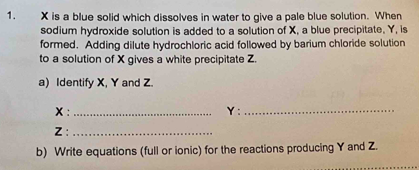 X is a blue solid which dissolves in water to give a pale blue solution. When 
sodium hydroxide solution is added to a solution of X, a blue precipitate, Y, is 
formed. Adding dilute hydrochloric acid followed by barium chloride solution 
to a solution of X gives a white precipitate Z. 
a) Identify X, Y and Z.
x : _ Y :_
Z :_ 
b) Write equations (full or ionic) for the reactions producing Y and Z.