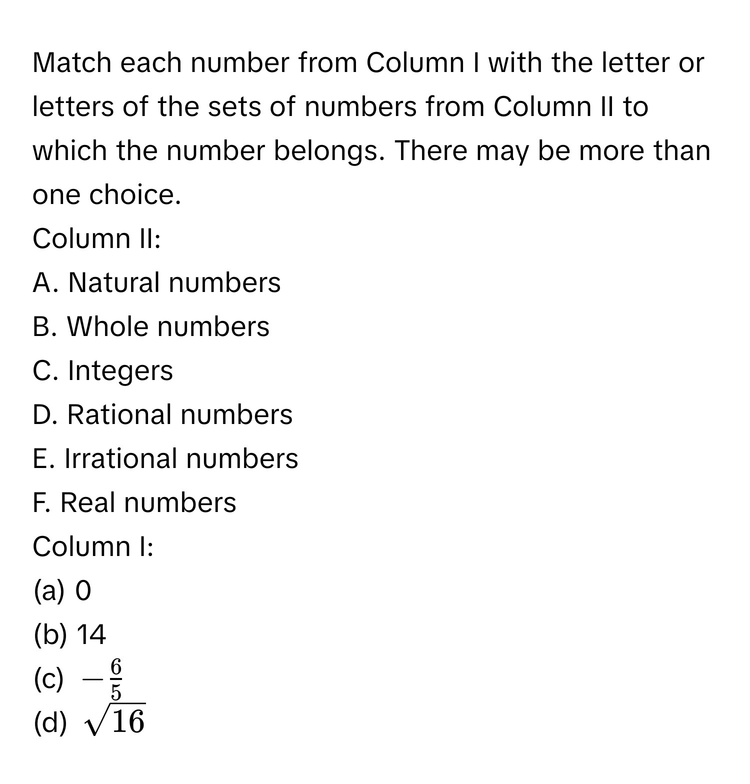 Match each number from Column I with the letter or letters of the sets of numbers from Column II to which the number belongs. There may be more than one choice.

Column II:
A. Natural numbers
B. Whole numbers
C. Integers
D. Rational numbers
E. Irrational numbers
F. Real numbers

Column I:
(a) 0
(b) 14
(c) $- 6/5 $
(d) $sqrt(16)$