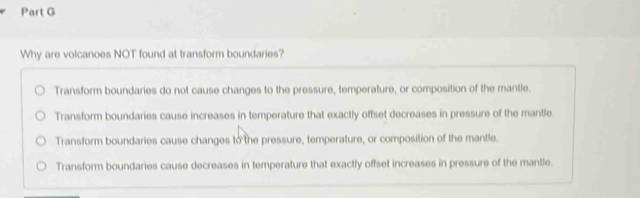 Why are volcanoes NOT found at transform boundaries?
Transform boundaries do not cause changes to the pressure, temperature, or composition of the mantle.
Transform boundaries cause increases in temperature that exactly offset decreases in pressure of the mantle.
Transform boundaries cause changes to the pressure, temperature, or composition of the mantle.
Transform boundaries cause decreases in temperature that exactly offset increases in pressure of the mantle.