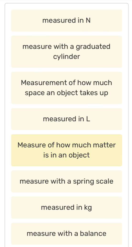 measured in N 
measure with a graduated 
cylinder 
Measurement of how much 
space an object takes up 
measured in L 
Measure of how much matter 
is in an object 
measure with a spring scale 
measured in kg
measure with a balance