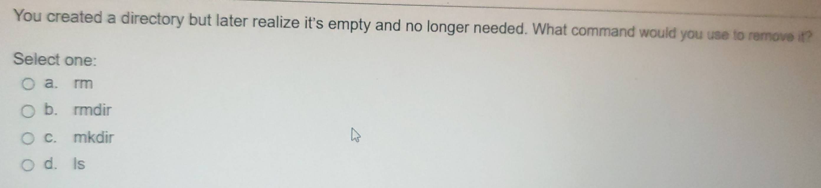 You created a directory but later realize it's empty and no longer needed. What command would you use to remove it?
Select one:
a. rm
b. rmdir
c. mkdir
d. Is