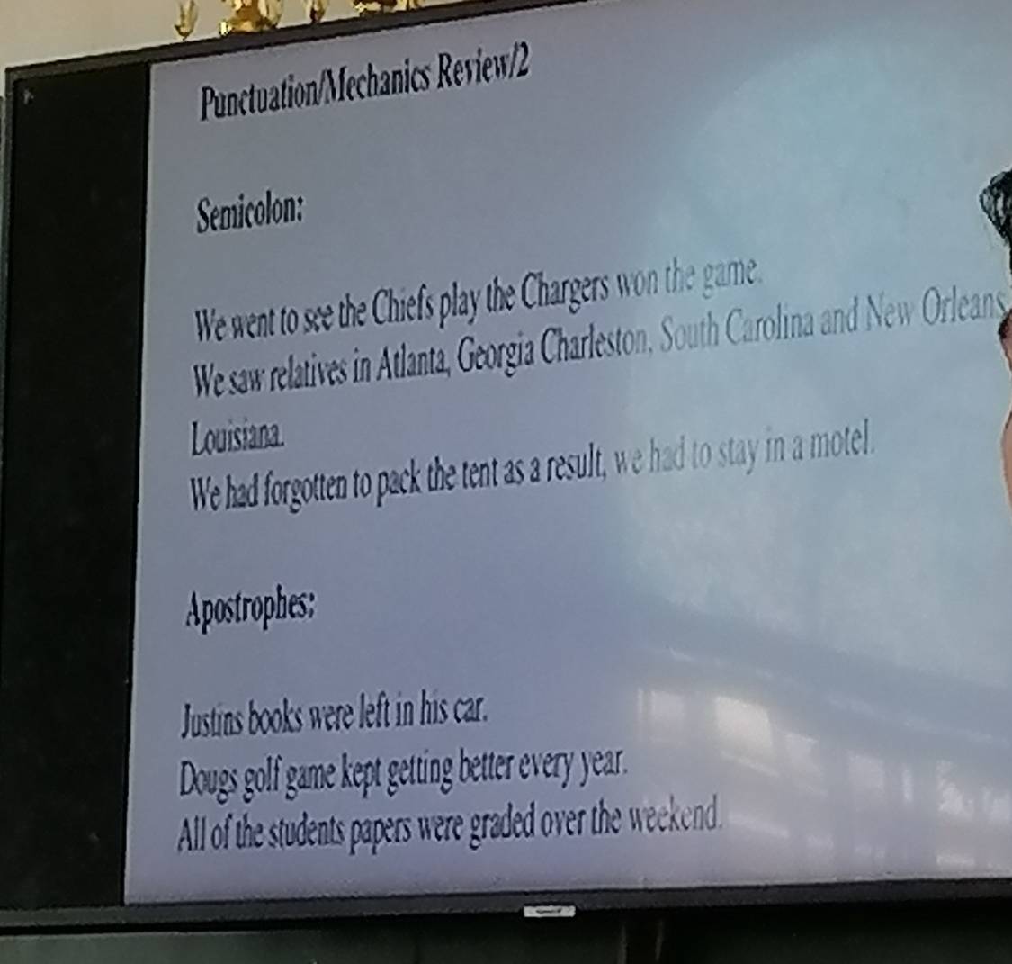 Punctuation/Mechanics Review/2 
Semicolon: 
We went to see the Chiefs play the Chargers won the game. 
We saw relatives in Atlanta, Georgia Charleston, South Carolina and New Orleans 
Louisiana. 
We had forgotten to pack the tent as a result, we had to stay in a motel. 
Apostrophes: 
Justins books were left in his car. 
Dougs golf game kept getting better every year. 
All of the students papers were graded over the weekend.