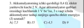 Akkumulyatorning ichki qarshiligi 0,4 Ω, elektr
yurituvchi kuchi 2 V. Agar akkumulyator qutblari
orasidagi kuchlanish 1 V bo‘lsa, 3 s vaqt ichida
akkumulyator tashqi zanjirga qancha elektr energiya
(J) uzatadi?
A) 7,5 B) 15 C) 4,5 D) 9