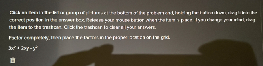 Click an item in the list or group of pictures at the bottom of the problem and, holding the button down, drag it into the 
correct position in the answer box. Release your mouse button when the item is place. If you change your mind, drag 
the item to the trashcan. Click the trashcan to clear all your answers. 
Factor completely, then place the factors in the proper location on the grid.
3x^2+2xy-y^2