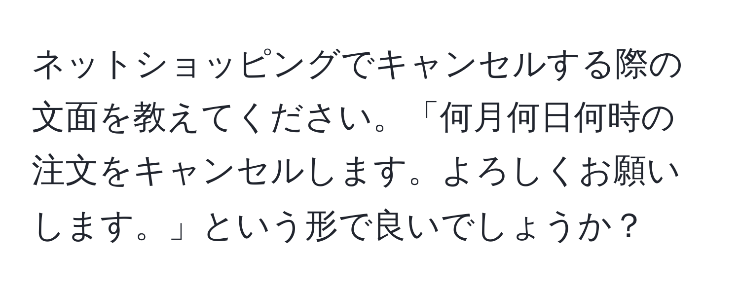 ネットショッピングでキャンセルする際の文面を教えてください。「何月何日何時の注文をキャンセルします。よろしくお願いします。」という形で良いでしょうか？