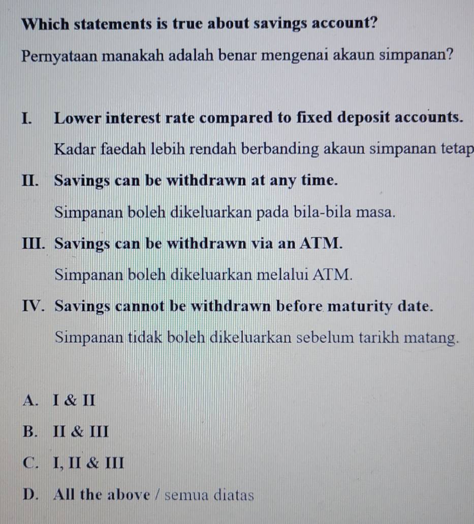 Which statements is true about savings account?
Pernyataan manakah adalah benar mengenai akaun simpanan?
I. Lower interest rate compared to fixed deposit accounts.
Kadar faedah lebih rendah berbanding akaun simpanan tetap
II. Savings can be withdrawn at any time.
Simpanan boleh dikeluarkan pada bila-bila masa.
III. Savings can be withdrawn via an ATM.
Simpanan boleh dikeluarkan melalui ATM.
IV. Savings cannot be withdrawn before maturity date.
Simpanan tidak boleh dikeluarkan sebelum tarikh matang.
A. I & II
B. II & III
C. I, II & III
D. All the above / semua diatas