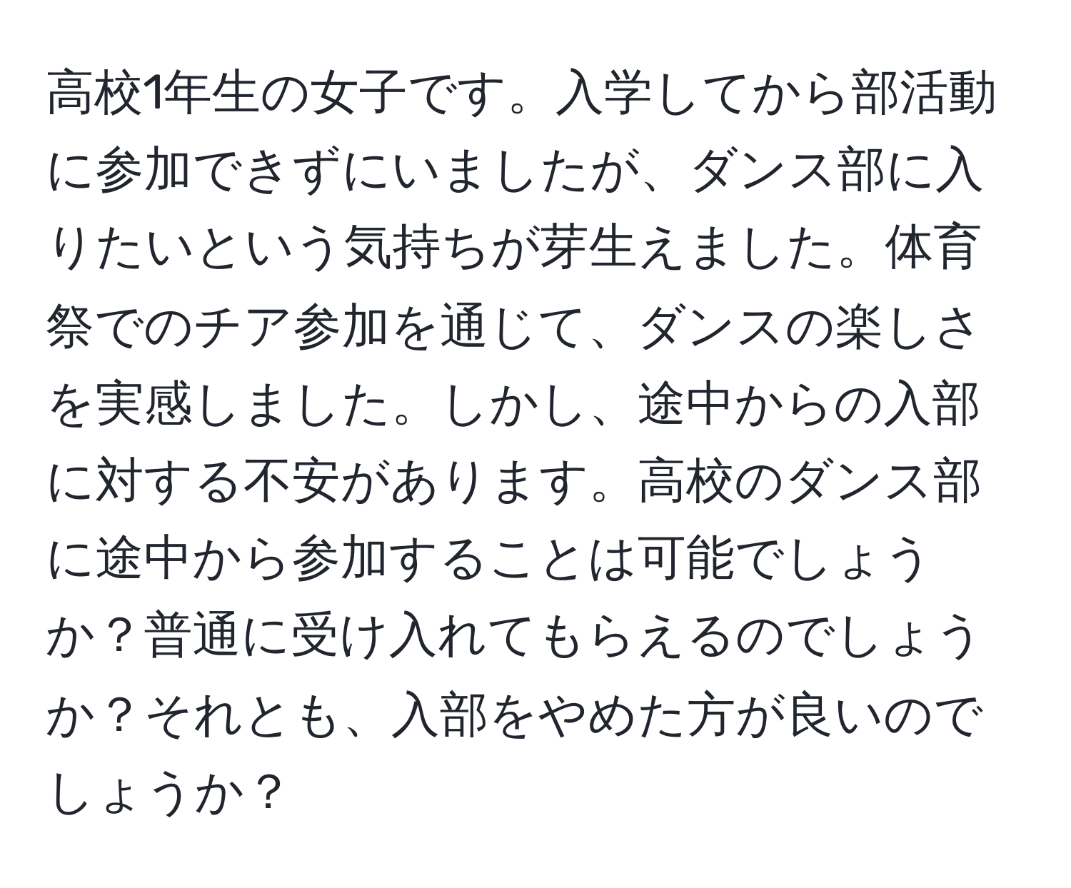 高校1年生の女子です。入学してから部活動に参加できずにいましたが、ダンス部に入りたいという気持ちが芽生えました。体育祭でのチア参加を通じて、ダンスの楽しさを実感しました。しかし、途中からの入部に対する不安があります。高校のダンス部に途中から参加することは可能でしょうか？普通に受け入れてもらえるのでしょうか？それとも、入部をやめた方が良いのでしょうか？